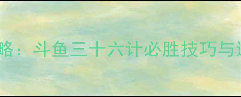 图片 最新全攻略：斗鱼三十六计必胜技巧与进阶打法2