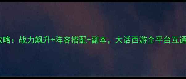 图片 武侠手游全攻略：战力飙升+阵容搭配+副本，大话西游全平台互通版必看指南1