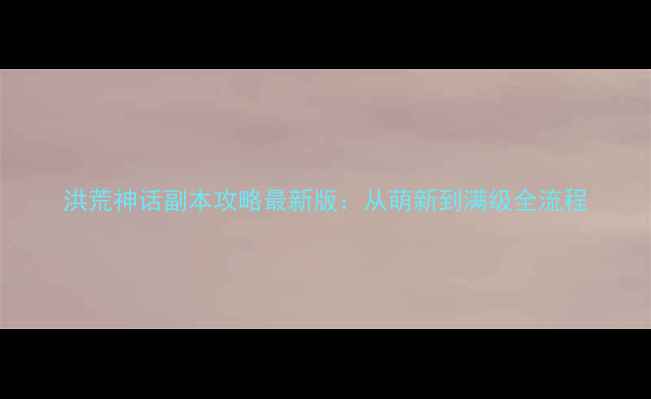 图片 洪荒神话副本攻略最新版：从萌新到满级全流程