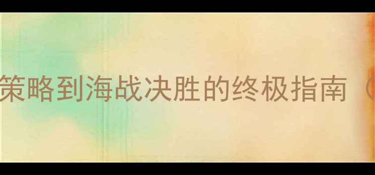 图片 海战霸主全攻略：从造船策略到海战决胜的终极指南（附新手入门到高阶技巧）