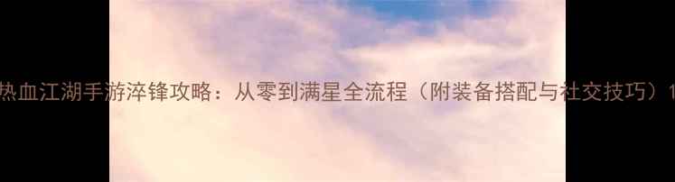 图片 热血江湖手游淬锋攻略：从零到满星全流程（附装备搭配与社交技巧）1