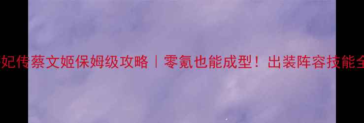 图片 熹妃传蔡文姬保姆级攻略｜零氪也能成型！出装阵容技能全1