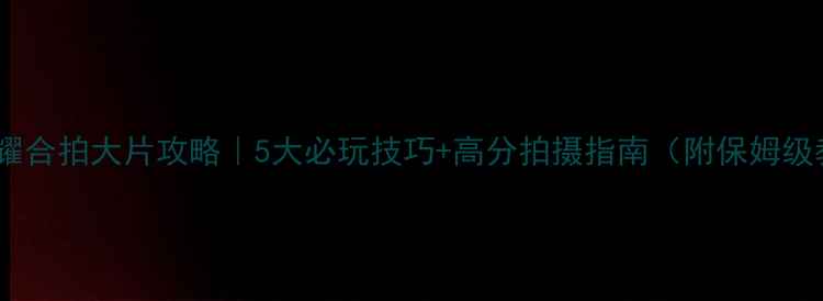 图片 王者荣耀合拍大片攻略｜5大必玩技巧+高分拍摄指南（附保姆级教程）1
