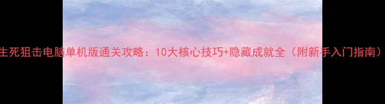 图片 生死狙击电脑单机版通关攻略：10大核心技巧+隐藏成就全（附新手入门指南）