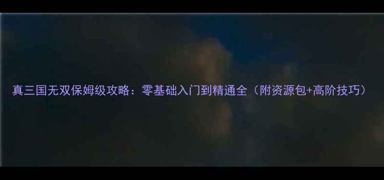 图片 真三国无双保姆级攻略：零基础入门到精通全（附资源包+高阶技巧）