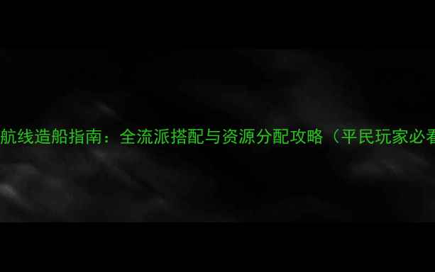 图片 碧蓝航线造船指南：全流派搭配与资源分配攻略（平民玩家必看）1