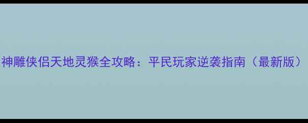图片 神雕侠侣天地灵猴全攻略：平民玩家逆袭指南（最新版）