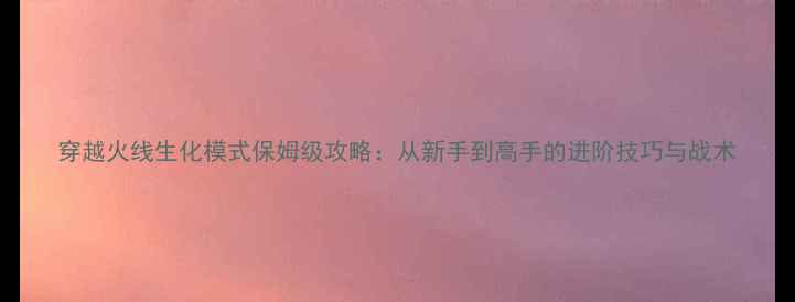 图片 穿越火线生化模式保姆级攻略：从新手到高手的进阶技巧与战术