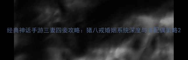图片 经典神话手游三妻四妾攻略：猪八戒婚姻系统深度与多配偶策略2