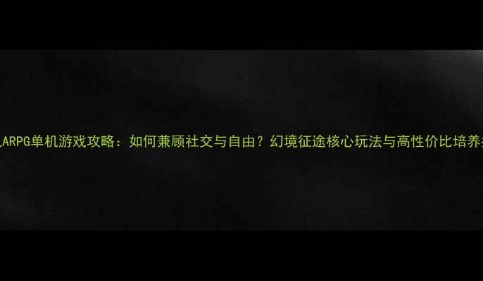 图片 联机ARPG单机游戏攻略：如何兼顾社交与自由？幻境征途核心玩法与高性价比培养指南