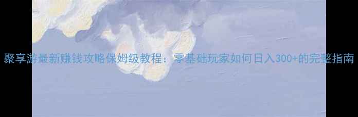 图片 聚享游最新赚钱攻略保姆级教程：零基础玩家如何日入300+的完整指南