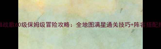 图片 英雄战歌60级保姆级冒险攻略：全地图满星通关技巧+阵容搭配指南