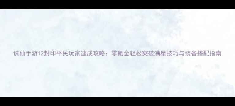 图片 诛仙手游12封印平民玩家速成攻略：零氪金轻松突破满星技巧与装备搭配指南