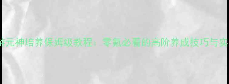 图片 轩辕传奇手游元神培养保姆级教程：零氪必看的高阶养成技巧与实战搭配攻略1