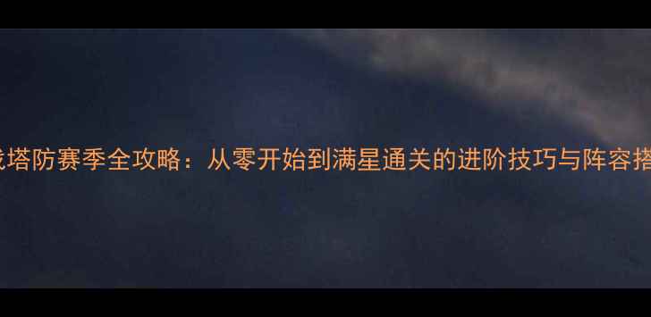 图片 逆战塔防赛季全攻略：从零开始到满星通关的进阶技巧与阵容搭配2