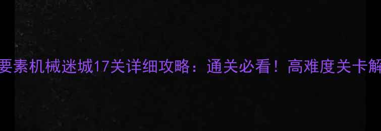 图片 通关技巧+隐藏要素机械迷城17关详细攻略：通关必看！高难度关卡解密与实用技巧1