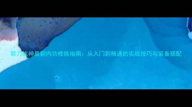 图片 霸刀战神最新内功修炼指南：从入门到精通的实战技巧与装备搭配