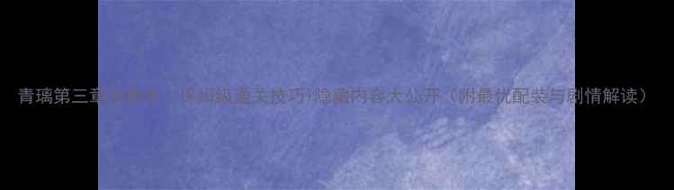 图片 青璃第三章攻略全｜保姆级通关技巧+隐藏内容大公开（附最优配装与剧情解读）