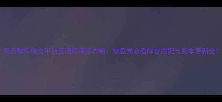 图片 风云群侠传全平台互通版深度攻略：零氪党必看阵容搭配与版本更新全1