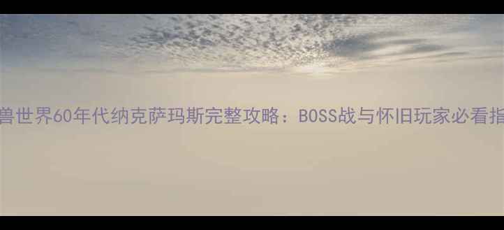图片 魔兽世界60年代纳克萨玛斯完整攻略：BOSS战与怀旧玩家必看指南