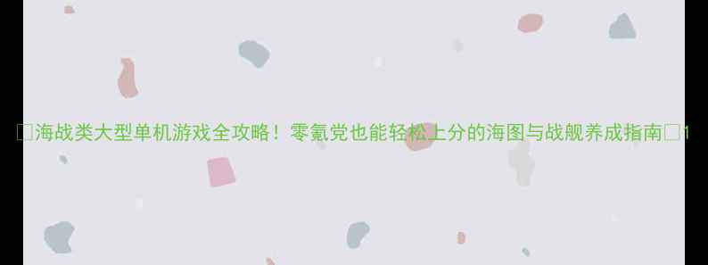 图片 🌊海战类大型单机游戏全攻略！零氪党也能轻松上分的海图与战舰养成指南✨1
