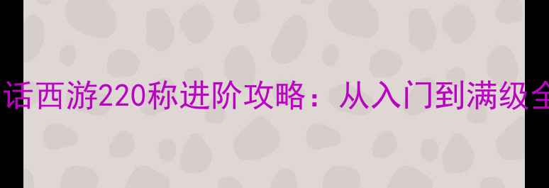 图片 🌟大话西游220称进阶攻略：从入门到满级全🔥2