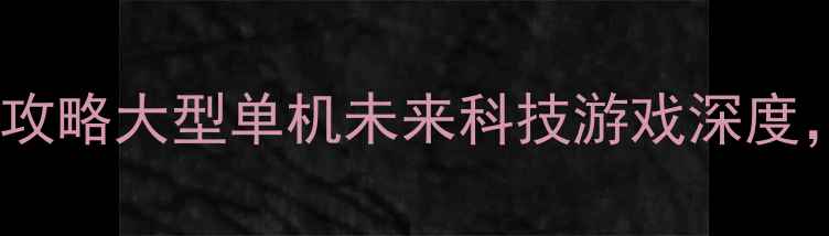 图片 🌟必玩！未来纪元：星海征途全攻略大型单机未来科技游戏深度，从新手到满级保姆级指南！🚀1
