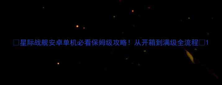 图片 🌟星际战舰安卓单机必看保姆级攻略！从开箱到满级全流程🔥1