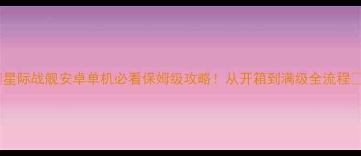 图片 🌟星际战舰安卓单机必看保姆级攻略！从开箱到满级全流程🔥2