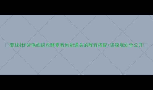 图片 🌟萝球社PSP保姆级攻略零氪也能通关的阵容搭配+资源规划全公开🌟