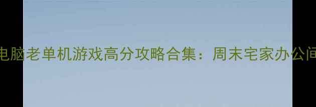 图片 🎮经典必玩！电脑老单机游戏高分攻略合集：周末宅家办公间隙放松神器🎮