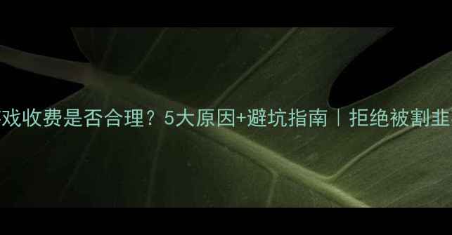 图片 💰单机游戏收费是否合理？5大原因+避坑指南｜拒绝被割韭菜的攻略