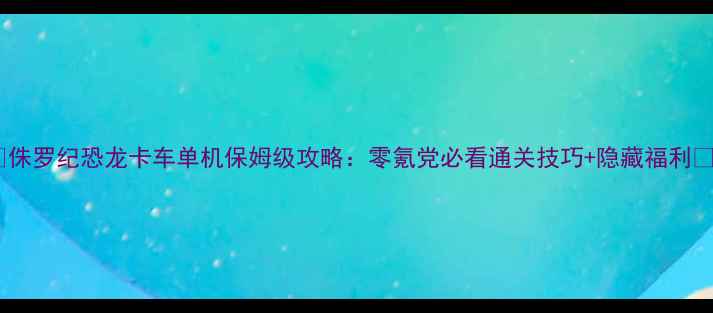 图片 📌侏罗纪恐龙卡车单机保姆级攻略：零氪党必看通关技巧+隐藏福利💥2