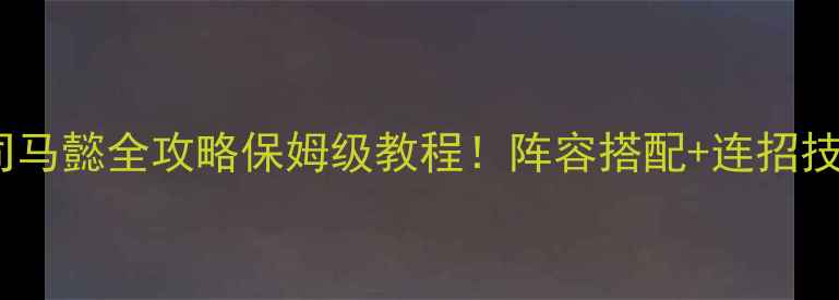 图片 📌吞食天地：司马懿全攻略保姆级教程！阵容搭配+连招技巧+资源管理全