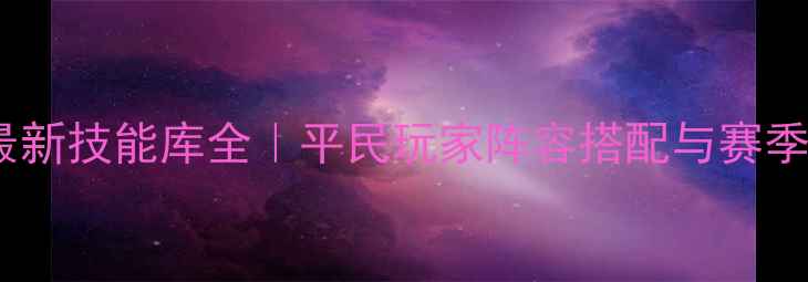 图片 🔥乱世王者最新技能库全｜平民玩家阵容搭配与赛季冲分技巧🔥1