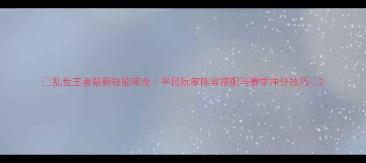 图片 🔥乱世王者最新技能库全｜平民玩家阵容搭配与赛季冲分技巧🔥2