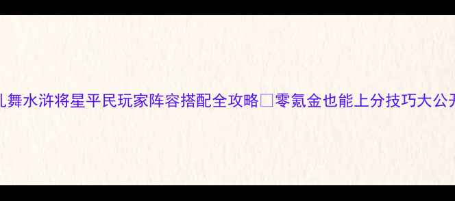图片 🔥乱舞水浒将星平民玩家阵容搭配全攻略✨零氪金也能上分技巧大公开💥