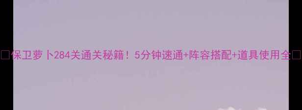 图片 🔥保卫萝卜284关通关秘籍！5分钟速通+阵容搭配+道具使用全🔥