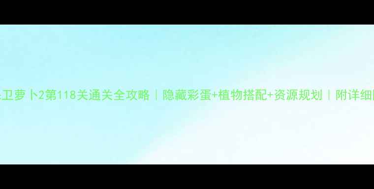 图片 🔥保卫萝卜2第118关通关全攻略｜隐藏彩蛋+植物搭配+资源规划｜附详细图文