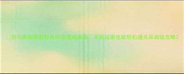 图片 🔥剑与家园最新野兵阵容速成指南｜平民玩家也能轻松通关保姆级攻略2