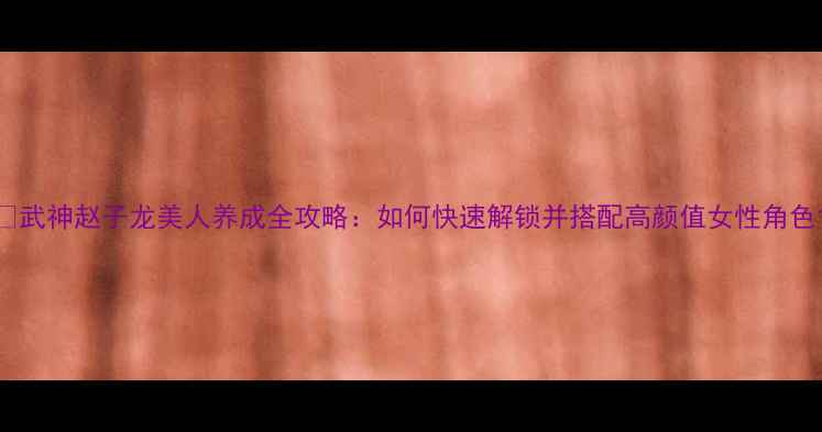 图片 🔥武神赵子龙美人养成全攻略：如何快速解锁并搭配高颜值女性角色1