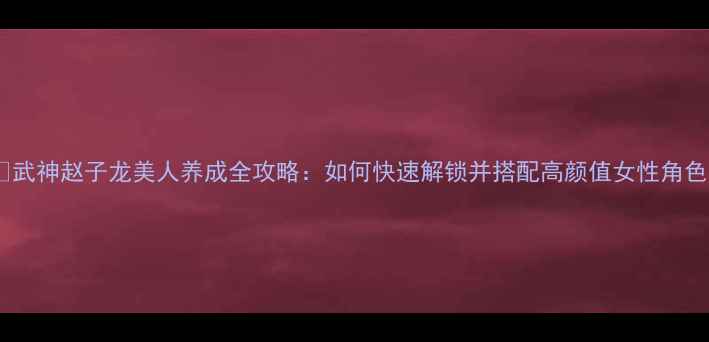 图片 🔥武神赵子龙美人养成全攻略：如何快速解锁并搭配高颜值女性角色2