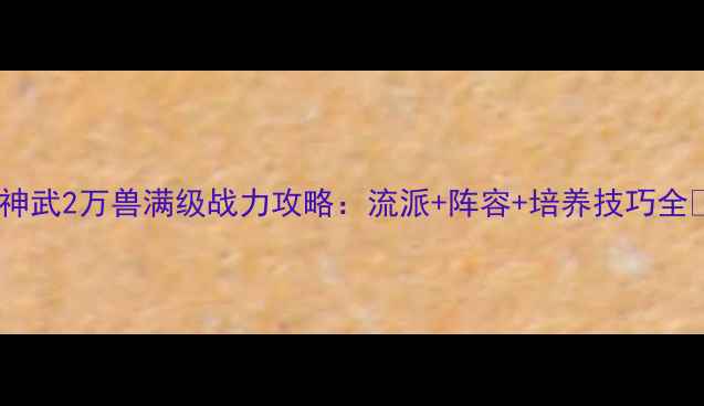 图片 🔥神武2万兽满级战力攻略：流派+阵容+培养技巧全💡1