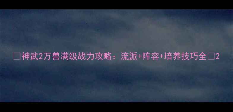 图片 🔥神武2万兽满级战力攻略：流派+阵容+培养技巧全💡2