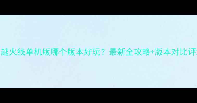 图片 🔥穿越火线单机版哪个版本好玩？最新全攻略+版本对比评测🔥