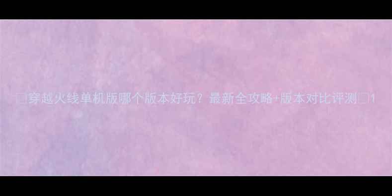 图片 🔥穿越火线单机版哪个版本好玩？最新全攻略+版本对比评测🔥1