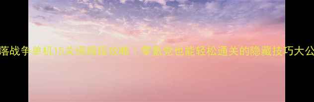 图片 🔥部落战争单机15关保姆级攻略｜零氪党也能轻松通关的隐藏技巧大公开！