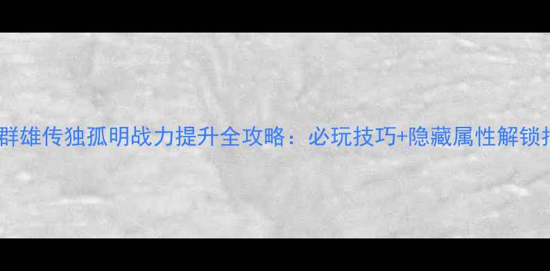 图片 🔥隋唐群雄传独孤明战力提升全攻略：必玩技巧+隐藏属性解锁指南💥2